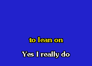 to lean on

Yes I really do