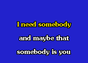 I need somebody

and maybe that

somebody is you