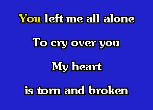 You left me all alone

To cry over you

My heart

is tom and broken