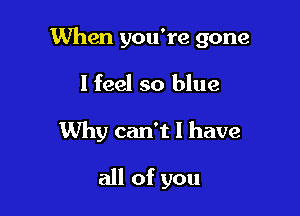 When you're gone

I feel so blue
Why can't I have

all of you