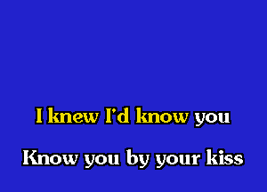 I knew I'd know you

Know you by your kiss