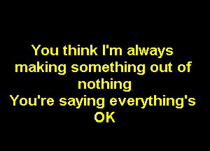 You think I'm always
making something out of

nothing
You're saying everything's
OK