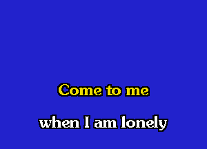Come to me

when I am lonely