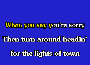 When you say you're sorry
Then turn around headin'

for the lights of town