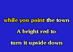 while you paint the town
A bright red to

turn it upside down