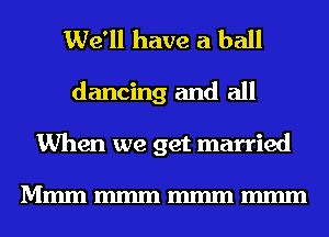 We'll have a ball
dancing and all
When we get married

Mmmmmmmmmmmm