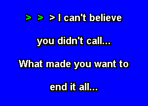 t' t'lcan't believe

you didn't call...

What made you want to

end it all...