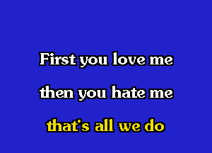 F irst you love me

then you hate me

mat's all we do