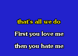 that's all we do

F irst you love me

men you hate me
