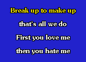 Break up to make up
that's all we do

F irst you love me

then you hate me