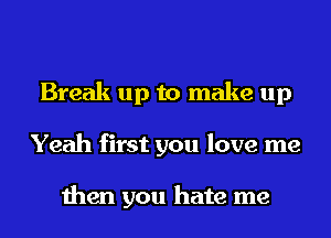 Break up to make up
Yeah first you love me

then you hate me