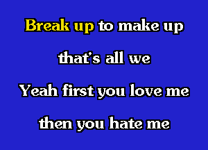 Break up to make up
that's all we
Yeah first you love me

then you hate me