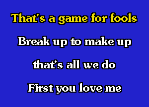 That's a game for fools
Break up to make up

that's all we do

First you love me
