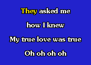 They asked me

how I knew
My true love was true

Ohohohoh