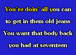 You're doin' all you can
to get in them old jeans
You want that body back

you had at seventeen