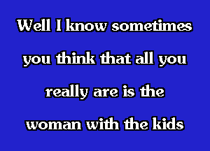 Well I know sometimes
you think that all you
really are is the

woman with the kids