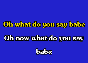 Oh what do you say babe

0h now what do you say

babe