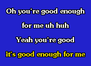 Oh you're good enough
for me uh huh
Yeah you're good

it's good enough for me