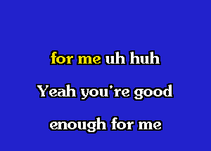 for me uh huh

Yeah you're good

enough for me