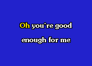 Oh you're good

enough for me