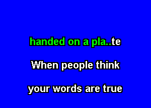 handed on a pla..te

When people think

your words are true