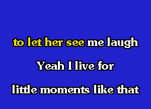 to let her see me laugh

Yeah I live for

little moments like that