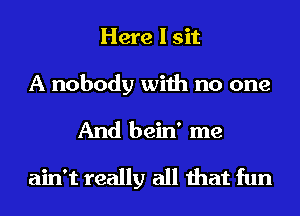 Here I sit
A nobody with no one
And bein' me
ain't really all that fun