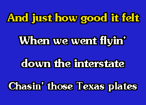 And just how good it felt
When we went flyin'
down the mterstate

Chasin' those Texas plates