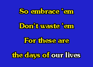 So embrace 'em
Don't waste 'em

For those are

the days of our livas