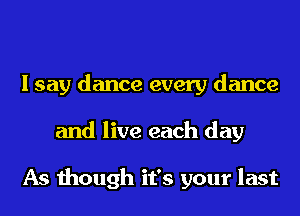 I say dance every dance
and live each day

As though it's your last