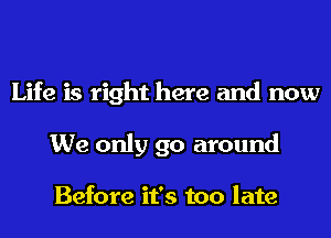 Life is right here and now
We only go around

Before it's too late