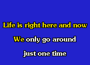 Life is right here and now
We only go around

just one time