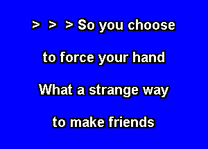 So you choose

to force your hand

What a strange way

to make friends
