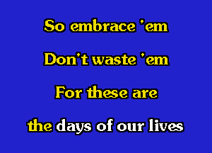 So embrace 'em
Don't waste 'em

For those are

the days of our livas