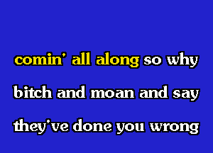 comin' all along so why
bitch and moan and say

they've done you wrong