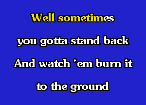 Well sometimes
you gotta stand back
And watch 'em burn it

to the ground