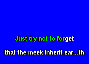 Just try not to forget

that the meek inherit ear...th