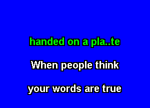 handed on a pla..te

When people think

your words are true