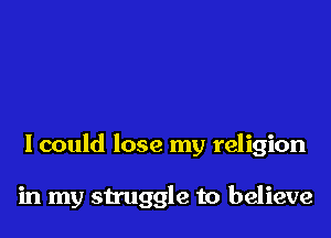 I could lose my religion

in my struggle to believe