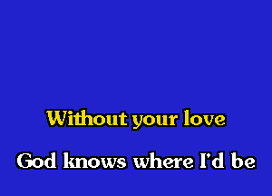 Without your love

God knows where I'd be