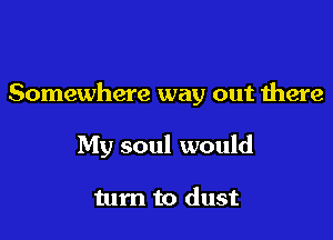 Somewhere way out there

My soul would

turn to dust