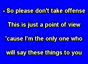 - So please don't take offense
This is just a point of view
'cause Pm the only one who

will say these things to you