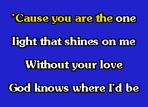 'Cause you are the one
light that shines on me

Without your love

God knows where I'd be