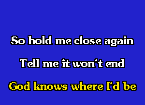 So hold me close again

Tell me it won't end

God knows where I'd be