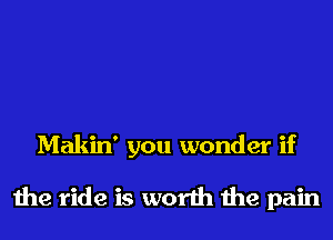 Makin' you wonder if

the ride is worth the pain