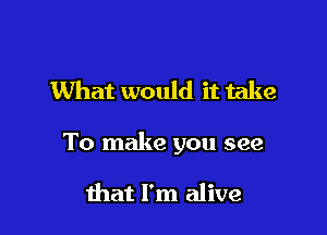 What would it take

To make you see

that I'm alive