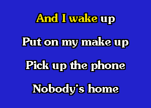 And I wake up
Put on my make up
Pick up the phone

Nobody's home