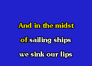 And in the midst

of sailing ships

we sink our lips