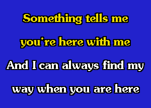 Something tells me
you're here with me
And I can always find my

way when you are here