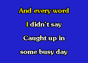 And every word
I didn't say

Caught up in

some busy day